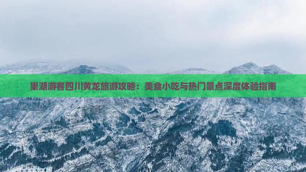 巢湖游客四川黄龙旅游攻略：美食小吃与热门景点深度体验指南