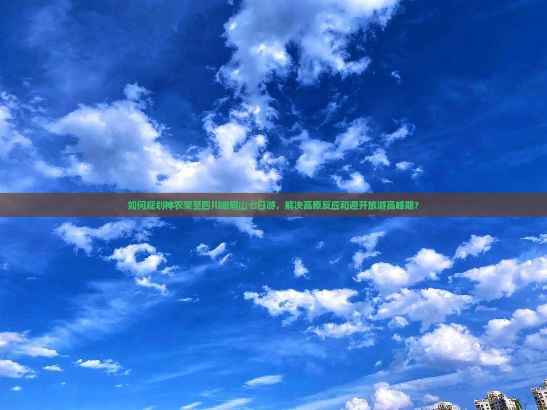 如何规划神农架至四川峨眉山七日游，解决高原反应和避开旅游高峰期？