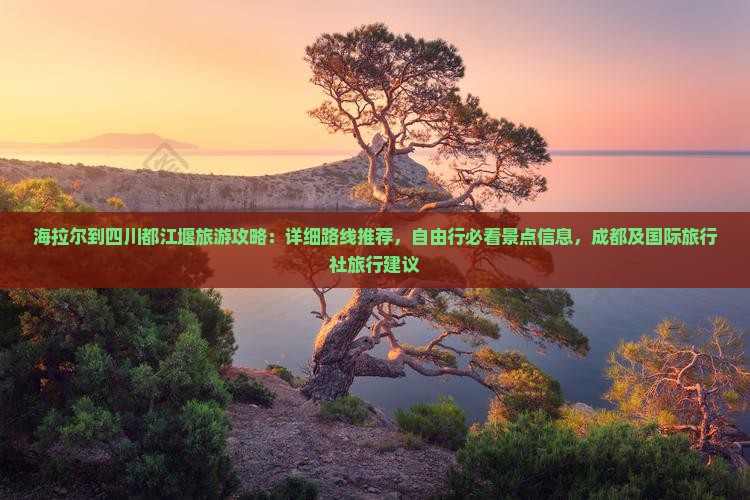 海拉尔到四川都江堰旅游攻略：详细路线推荐，自由行必看景点信息，成都及国际旅行社旅行建议