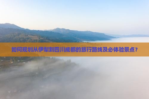 如何规划从伊犁到四川成都的旅行路线及必体验景点？