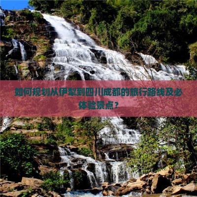 如何规划从伊犁到四川成都的旅行路线及必体验景点？