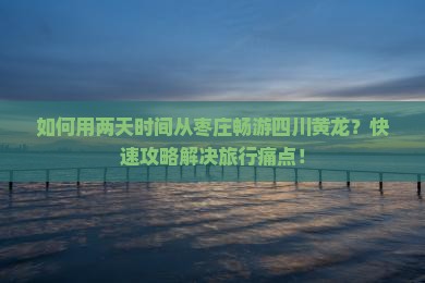 如何用两天时间从枣庄畅游四川黄龙？快速攻略解决旅行痛点！