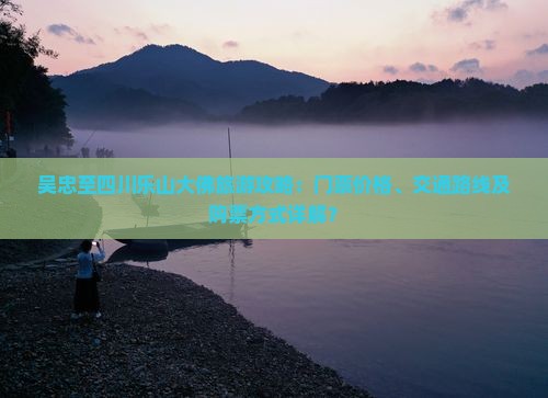 吴忠至四川乐山大佛旅游攻略：门票价格、交通路线及购票方式详解？