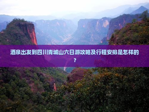 酒泉出发到四川青城山六日游攻略及行程安排是怎样的？