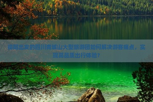 德阳出发的四川青城山大型旅游团如何解决游客痛点，实现高品质出行体验？
