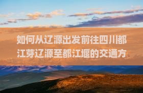 如何从辽源出发前往四川都江芽辽源至都江堰的交通方式及景点攻略详解