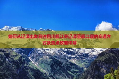 如何从辽源出发前往四川都江芽辽源至都江堰的交通方式及景点攻略详解
