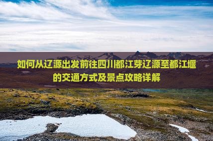 如何从辽源出发前往四川都江芽辽源至都江堰的交通方式及景点攻略详解