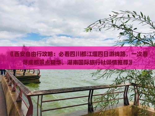 《西安自由行攻略：必看四川都江堰四日游线路，一次看尽成都景点精华，湖南国际旅行社倾情推荐》