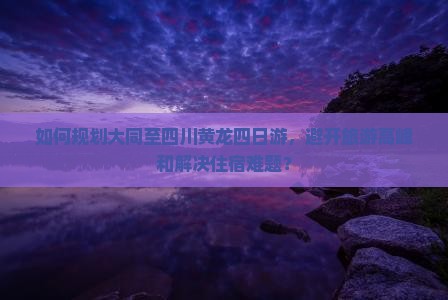 如何规划大同至四川黄龙四日游，避开旅游高峰和解决住宿难题？