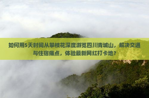 如何用5天时间从攀枝花深度游览四川青城山，解决交通与住宿痛点，体验最新网红打卡地？