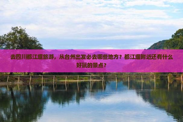 去四川都江堰旅游，从台州出发必去哪些地方？都江堰附近还有什么好玩的景点？