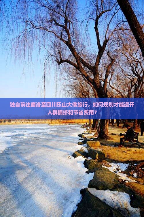 独自前往商洛至四川乐山大佛旅行，如何规划才能避开人群拥挤和节省费用？