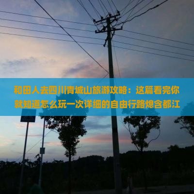 和田人去四川青城山旅游攻略：这篇看完你就知道怎么玩一次详细的自由行路熄含都江堰后山一日游）