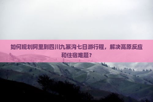 如何规划阿里到四川九寨沟七日游行程，解决高原反应和住宿难题？