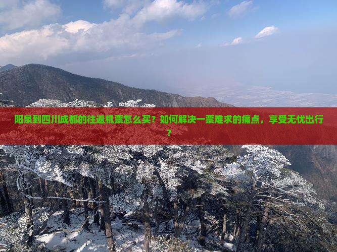 阳泉到四川成都的往返机票怎么买？如何解决一票难求的痛点，享受无忧出行？