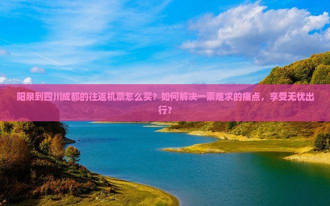 阳泉到四川成都的往返机票怎么买？如何解决一票难求的痛点，享受无忧出行？