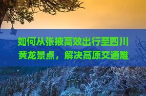 如何从张掖高效出行至四川黄龙景点，解决高原交通难题？