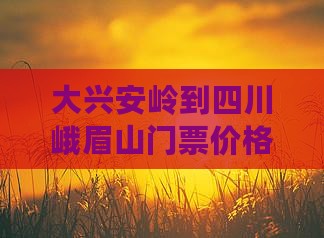 大兴安岭到四川峨眉山门票价格查询