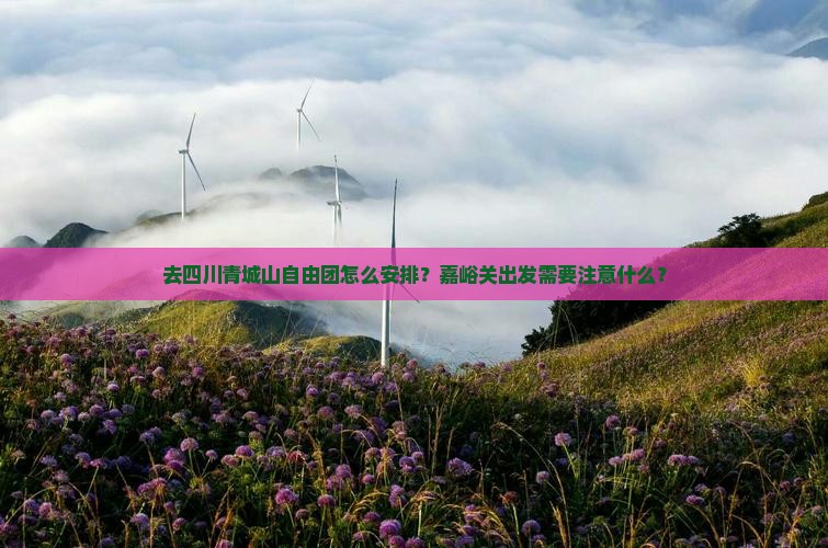 去四川青城山自由团怎么安排？嘉峪关出发需要注意什么？