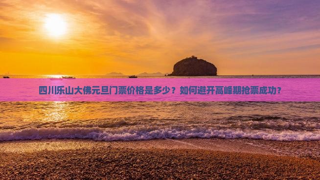 四川乐山大佛元旦门票价格是多少？如何避开高峰期抢票成功？