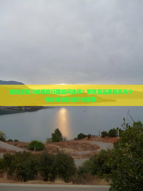 烟台至四川成都旅行团如何选择？聚焦高品质服务与个性化体验的旅行社推荐！