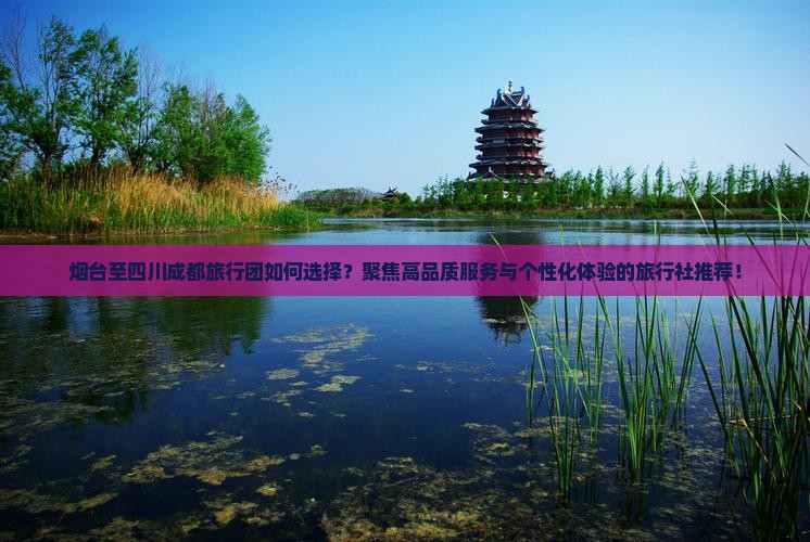 烟台至四川成都旅行团如何选择？聚焦高品质服务与个性化体验的旅行社推荐！
