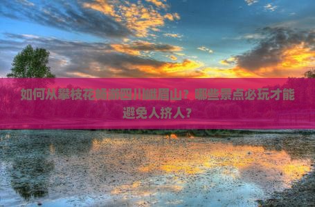 如何从攀枝花畅游四川峨眉山？哪些景点必玩才能避免人挤人？