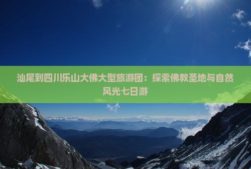 汕尾到四川乐山大佛大型旅游团：探索佛教圣地与自然风光七日游