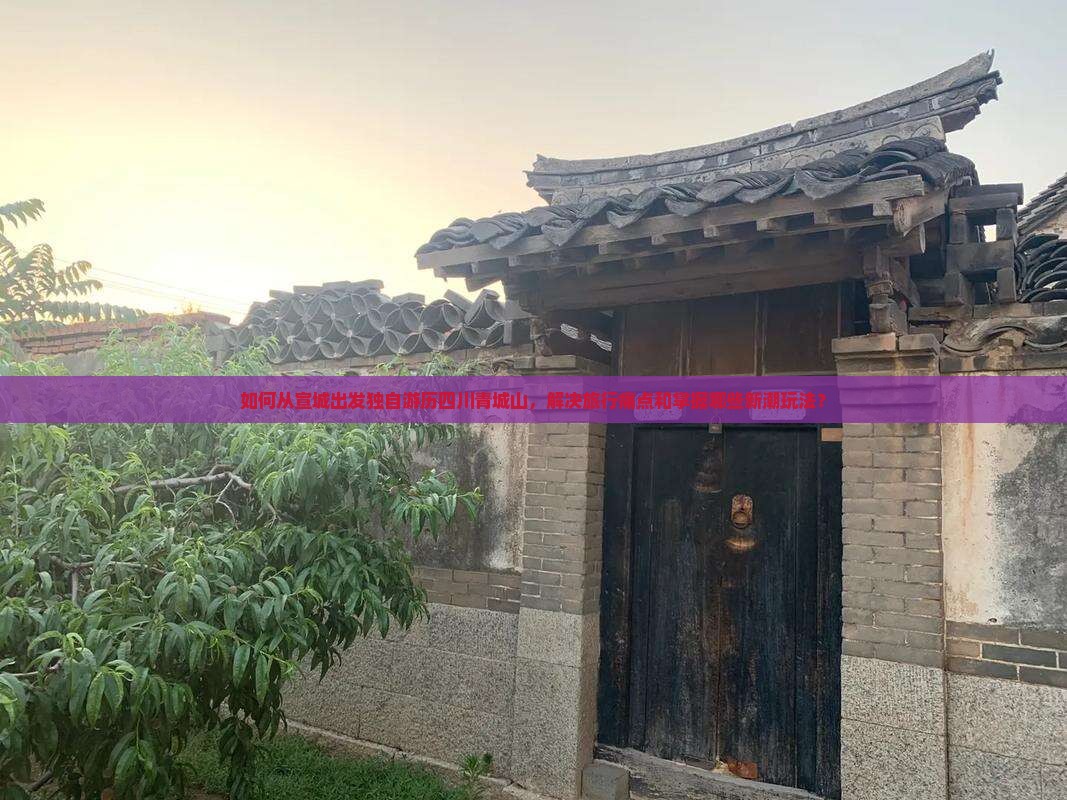 如何从宣城出发独自游历四川青城山，解决旅行痛点和掌握哪些新潮玩法？
