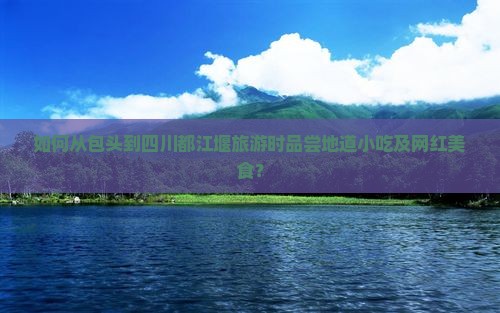如何从包头到四川都江堰旅游时品尝地道小吃及网红美食？