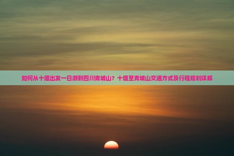 如何从十堰出发一日游到四川青城山？十堰至青城山交通方式及行程规划详解