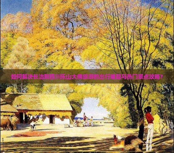 如何解决长治到四川乐山大佛旅游的出行难题与热门景点攻略？