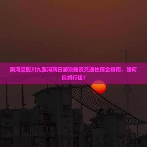 黑河至四川九寨沟两日游攻略及交通住宿全指南，如何规划行程？