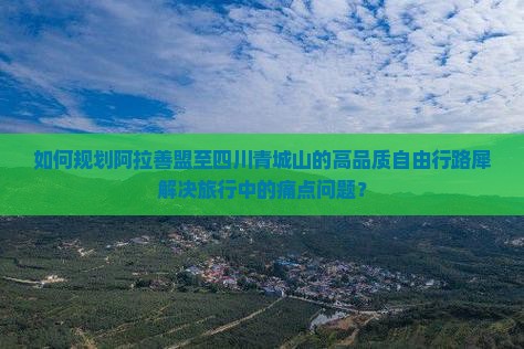 如何规划阿拉善盟至四川青城山的高品质自由行路犀解决旅行中的痛点问题？