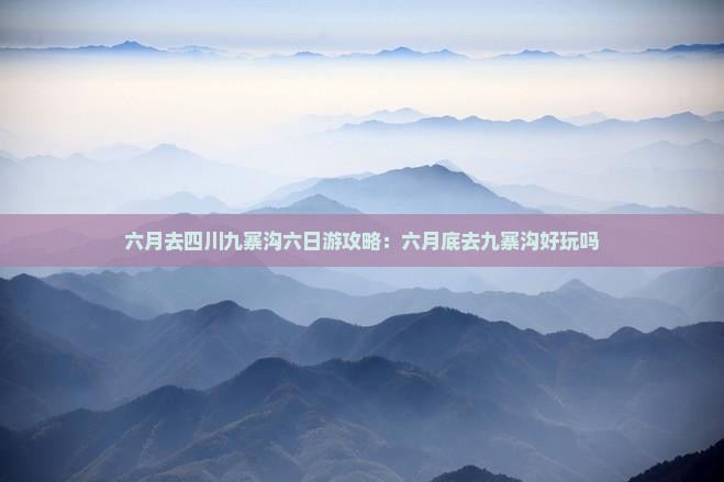 六月去四川九寨沟六日游攻略：六月底去九寨沟好玩吗