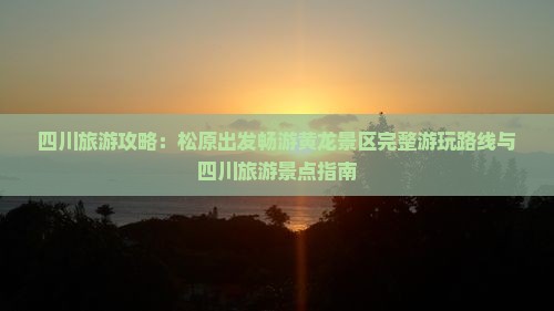四川旅游攻略：松原出发畅游黄龙景区完整游玩路线与四川旅游景点指南