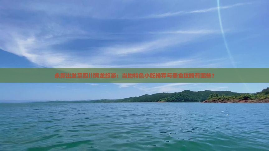 永新出发至四川黄龙旅游：当地特色小吃推荐与美食攻略有哪些？