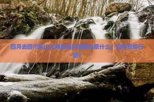 四月去四川乐山大佛自由行需要注意什么？如何安排行程？