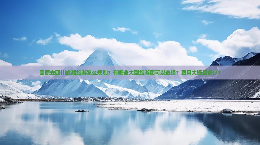 固原去四川成都旅游怎么规划？有哪些大型旅游团可以选择？费用大概是多少？