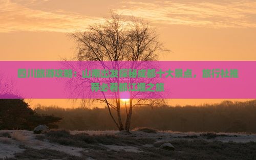 四川旅游攻略：山南出发探秘成都十大景点，旅行社推荐必看都江堰之旅