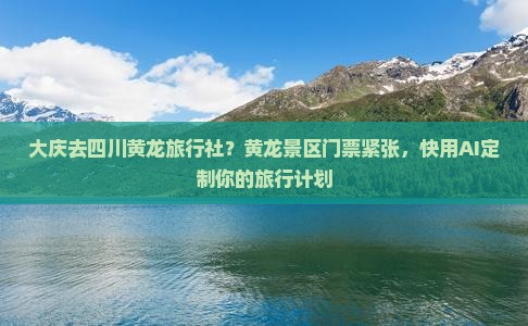 大庆去四川黄龙旅行社？黄龙景区门票紧张，快用AI定制你的旅行计划