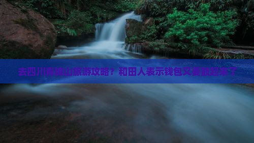 去四川青城山旅游攻略？和田人表示钱包又要鼓起来了
