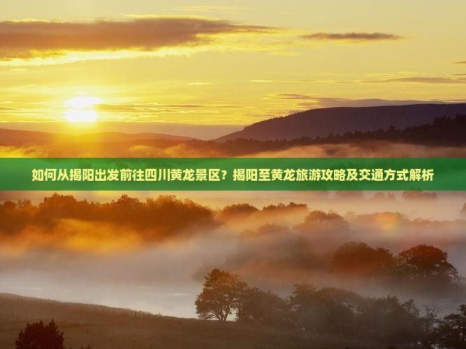 如何从揭阳出发前往四川黄龙景区？揭阳至黄龙旅游攻略及交通方式解析