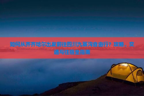 如何从齐齐哈尔出发前往四川九寨沟自由行？攻略、交通与住宿全指南