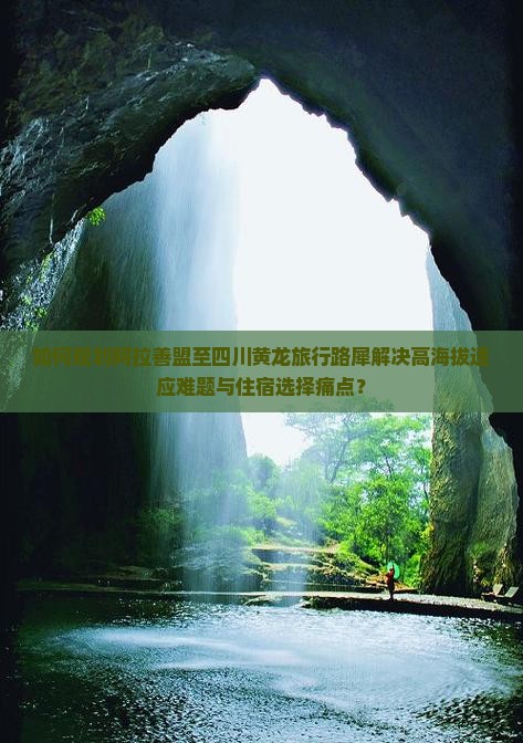 如何规划阿拉善盟至四川黄龙旅行路犀解决高海拔适应难题与住宿选择痛点？