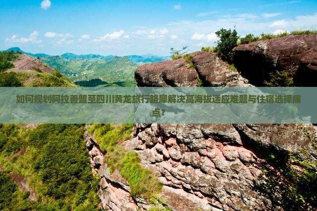 如何规划阿拉善盟至四川黄龙旅行路犀解决高海拔适应难题与住宿选择痛点？