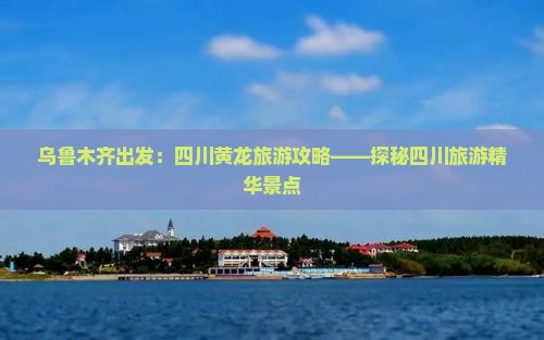 乌鲁木齐出发：四川黄龙旅游攻略——探秘四川旅游精华景点