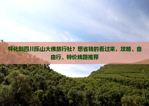 怀化到四川乐山大佛旅行社？想省钱的看过来，攻略、自由行、特价线路推荐