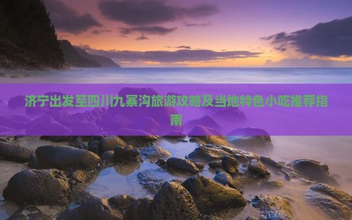 济宁出发至四川九寨沟旅游攻略及当地特色小吃推荐指南